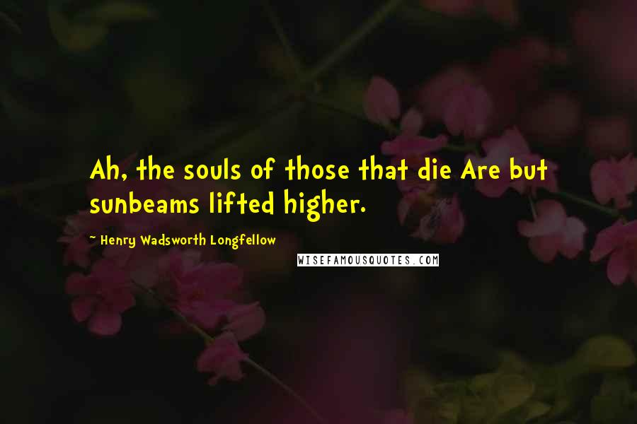 Henry Wadsworth Longfellow Quotes: Ah, the souls of those that die Are but sunbeams lifted higher.