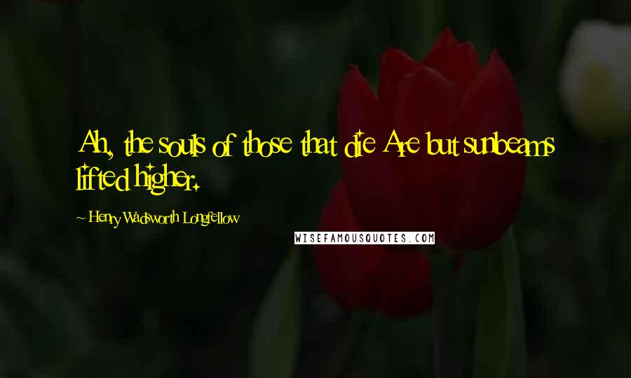 Henry Wadsworth Longfellow Quotes: Ah, the souls of those that die Are but sunbeams lifted higher.
