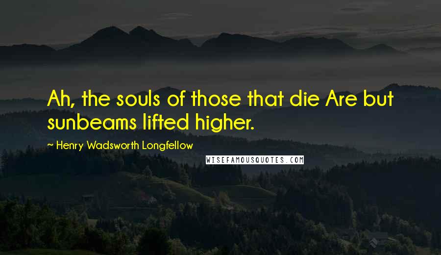 Henry Wadsworth Longfellow Quotes: Ah, the souls of those that die Are but sunbeams lifted higher.