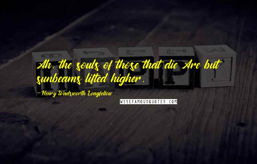 Henry Wadsworth Longfellow Quotes: Ah, the souls of those that die Are but sunbeams lifted higher.