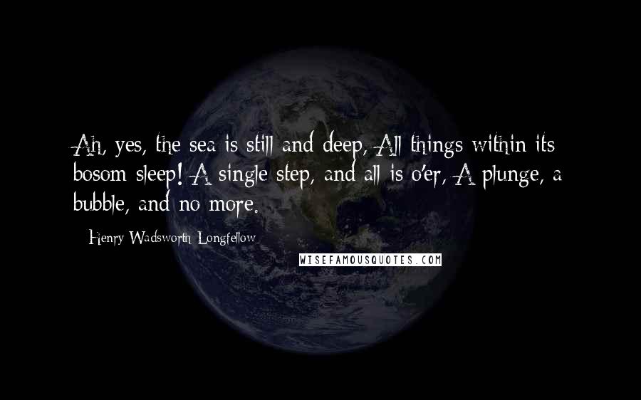 Henry Wadsworth Longfellow Quotes: Ah, yes, the sea is still and deep, All things within its bosom sleep! A single step, and all is o'er, A plunge, a bubble, and no more.