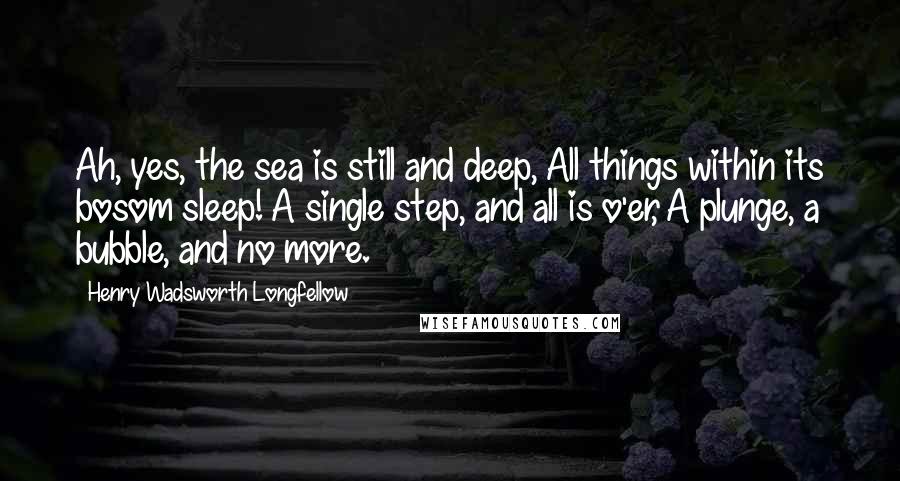 Henry Wadsworth Longfellow Quotes: Ah, yes, the sea is still and deep, All things within its bosom sleep! A single step, and all is o'er, A plunge, a bubble, and no more.