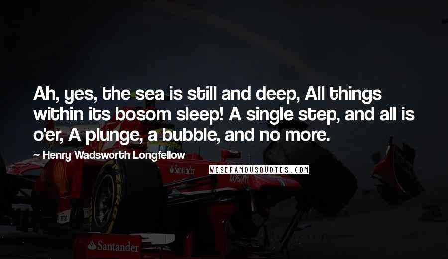 Henry Wadsworth Longfellow Quotes: Ah, yes, the sea is still and deep, All things within its bosom sleep! A single step, and all is o'er, A plunge, a bubble, and no more.