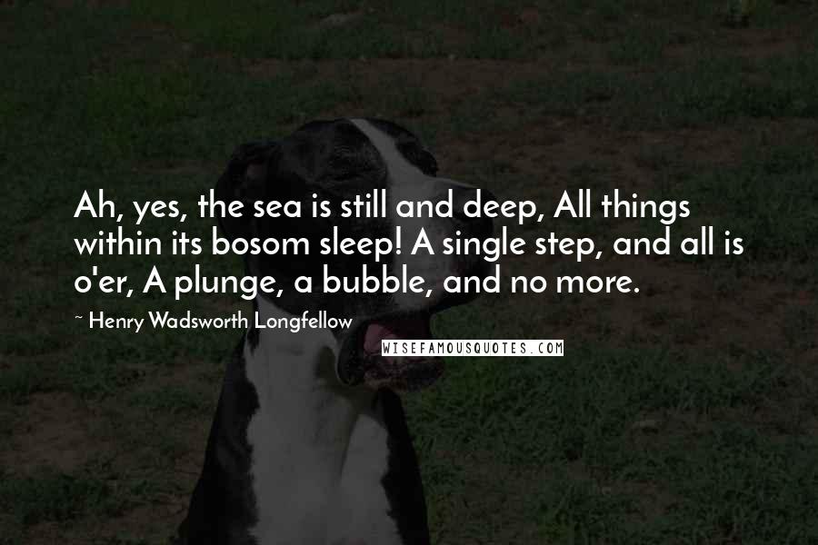 Henry Wadsworth Longfellow Quotes: Ah, yes, the sea is still and deep, All things within its bosom sleep! A single step, and all is o'er, A plunge, a bubble, and no more.