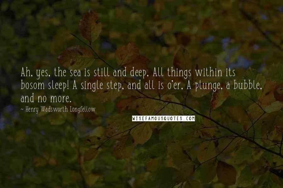 Henry Wadsworth Longfellow Quotes: Ah, yes, the sea is still and deep, All things within its bosom sleep! A single step, and all is o'er, A plunge, a bubble, and no more.