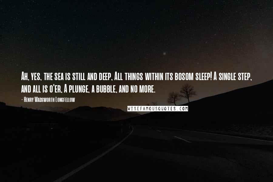 Henry Wadsworth Longfellow Quotes: Ah, yes, the sea is still and deep, All things within its bosom sleep! A single step, and all is o'er, A plunge, a bubble, and no more.