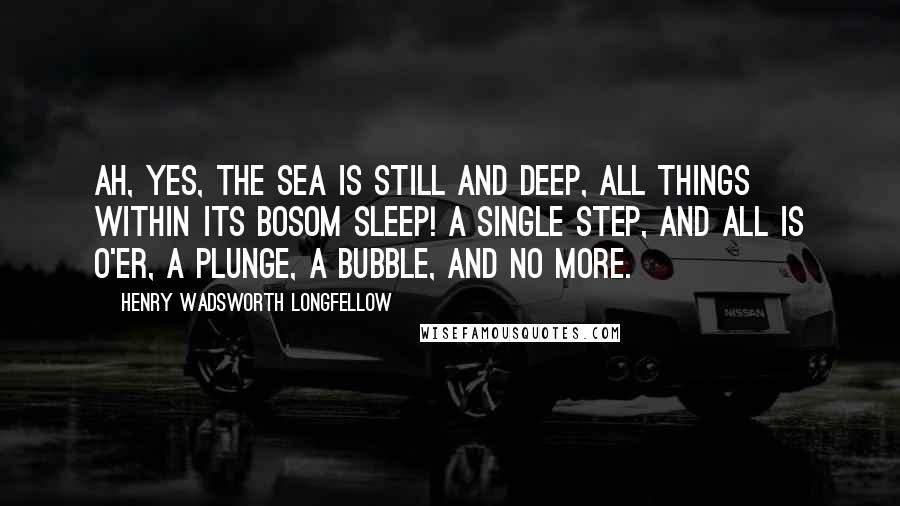 Henry Wadsworth Longfellow Quotes: Ah, yes, the sea is still and deep, All things within its bosom sleep! A single step, and all is o'er, A plunge, a bubble, and no more.