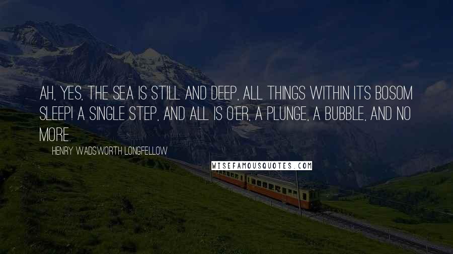 Henry Wadsworth Longfellow Quotes: Ah, yes, the sea is still and deep, All things within its bosom sleep! A single step, and all is o'er, A plunge, a bubble, and no more.
