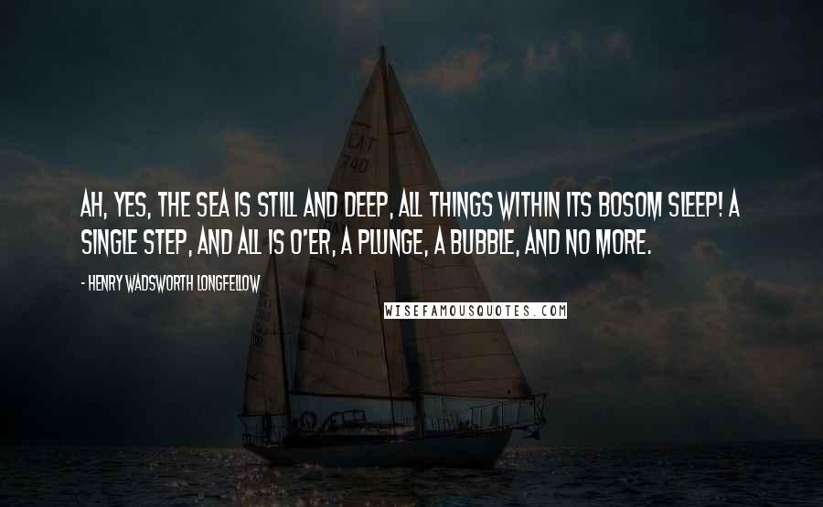 Henry Wadsworth Longfellow Quotes: Ah, yes, the sea is still and deep, All things within its bosom sleep! A single step, and all is o'er, A plunge, a bubble, and no more.