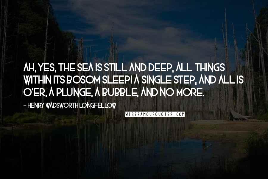 Henry Wadsworth Longfellow Quotes: Ah, yes, the sea is still and deep, All things within its bosom sleep! A single step, and all is o'er, A plunge, a bubble, and no more.