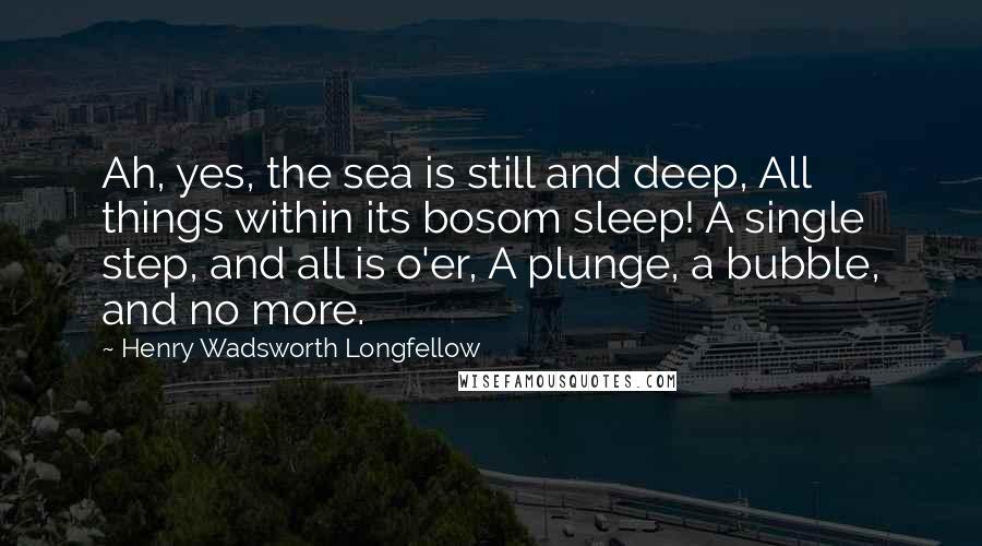 Henry Wadsworth Longfellow Quotes: Ah, yes, the sea is still and deep, All things within its bosom sleep! A single step, and all is o'er, A plunge, a bubble, and no more.