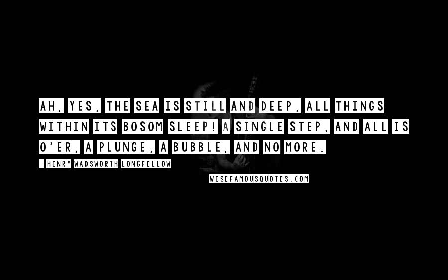 Henry Wadsworth Longfellow Quotes: Ah, yes, the sea is still and deep, All things within its bosom sleep! A single step, and all is o'er, A plunge, a bubble, and no more.