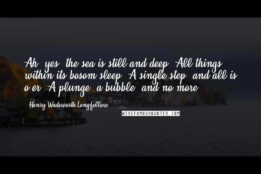 Henry Wadsworth Longfellow Quotes: Ah, yes, the sea is still and deep, All things within its bosom sleep! A single step, and all is o'er, A plunge, a bubble, and no more.