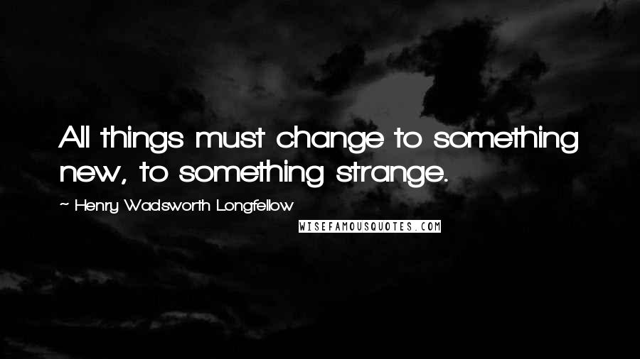 Henry Wadsworth Longfellow Quotes: All things must change to something new, to something strange.