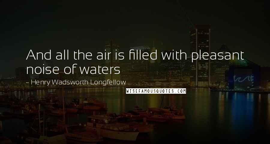 Henry Wadsworth Longfellow Quotes: And all the air is filled with pleasant noise of waters