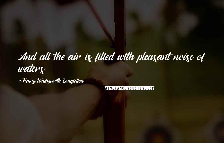 Henry Wadsworth Longfellow Quotes: And all the air is filled with pleasant noise of waters