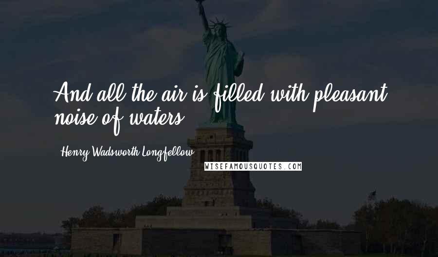 Henry Wadsworth Longfellow Quotes: And all the air is filled with pleasant noise of waters