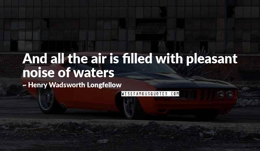 Henry Wadsworth Longfellow Quotes: And all the air is filled with pleasant noise of waters