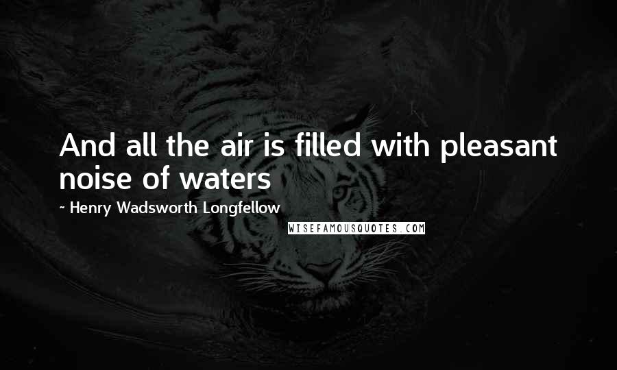 Henry Wadsworth Longfellow Quotes: And all the air is filled with pleasant noise of waters
