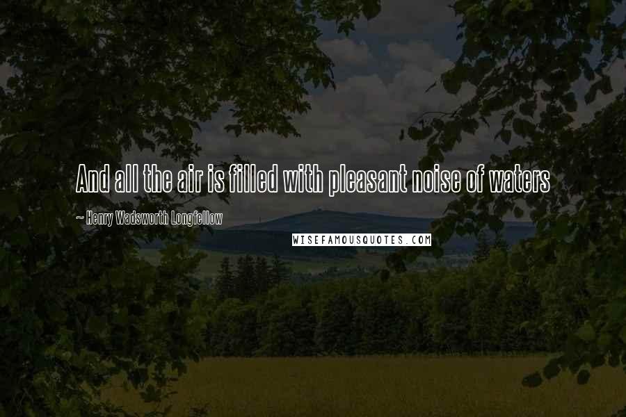 Henry Wadsworth Longfellow Quotes: And all the air is filled with pleasant noise of waters