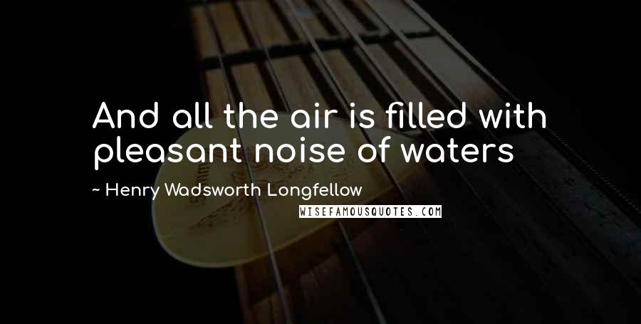 Henry Wadsworth Longfellow Quotes: And all the air is filled with pleasant noise of waters