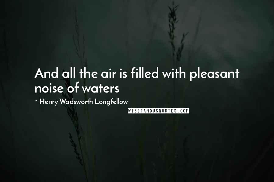 Henry Wadsworth Longfellow Quotes: And all the air is filled with pleasant noise of waters