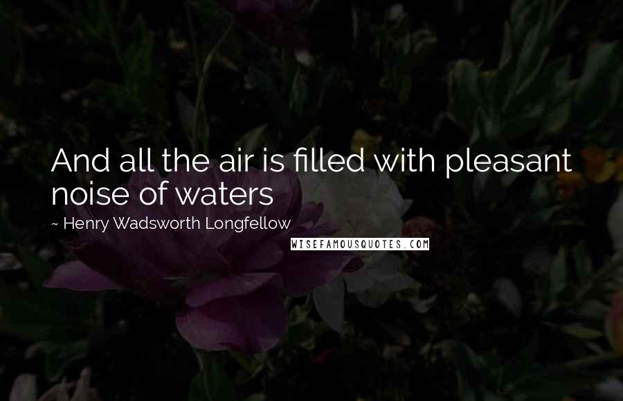 Henry Wadsworth Longfellow Quotes: And all the air is filled with pleasant noise of waters