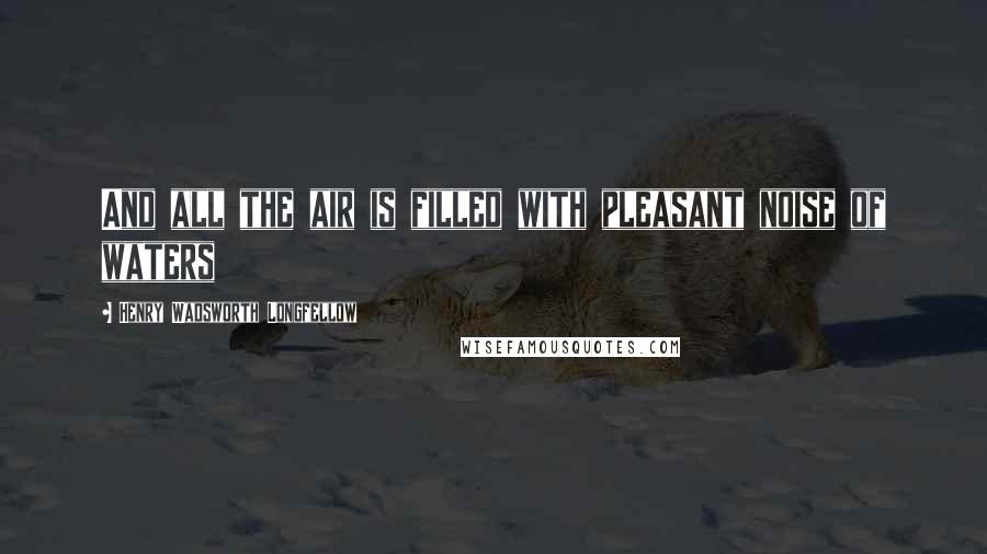 Henry Wadsworth Longfellow Quotes: And all the air is filled with pleasant noise of waters
