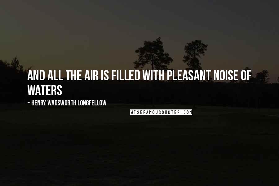 Henry Wadsworth Longfellow Quotes: And all the air is filled with pleasant noise of waters