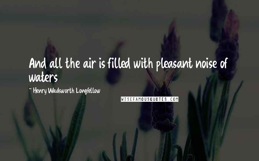 Henry Wadsworth Longfellow Quotes: And all the air is filled with pleasant noise of waters