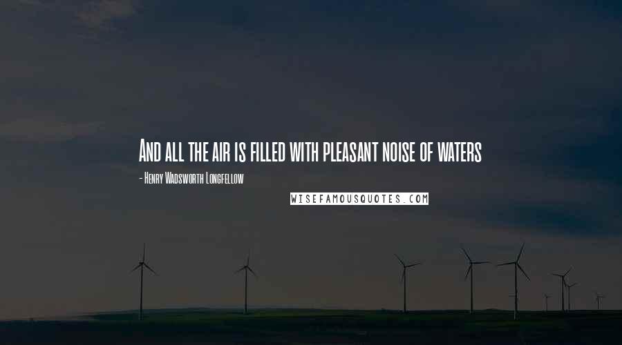 Henry Wadsworth Longfellow Quotes: And all the air is filled with pleasant noise of waters