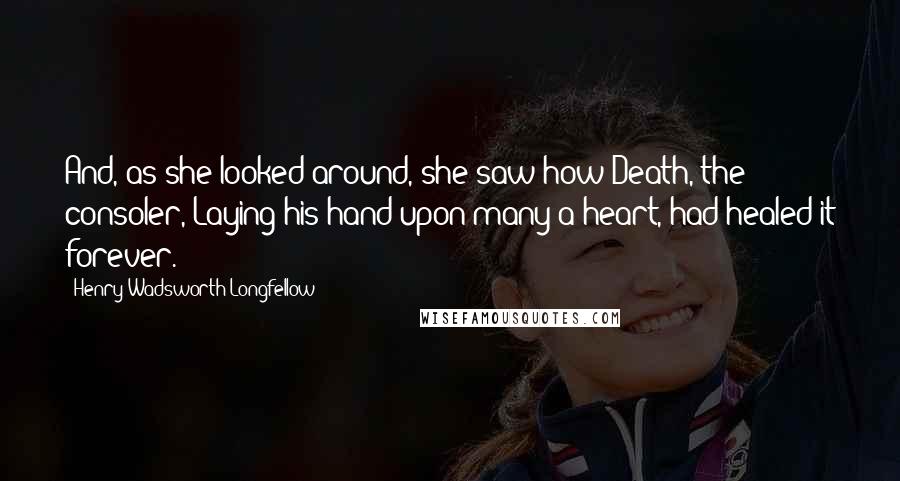 Henry Wadsworth Longfellow Quotes: And, as she looked around, she saw how Death, the consoler, Laying his hand upon many a heart, had healed it forever.