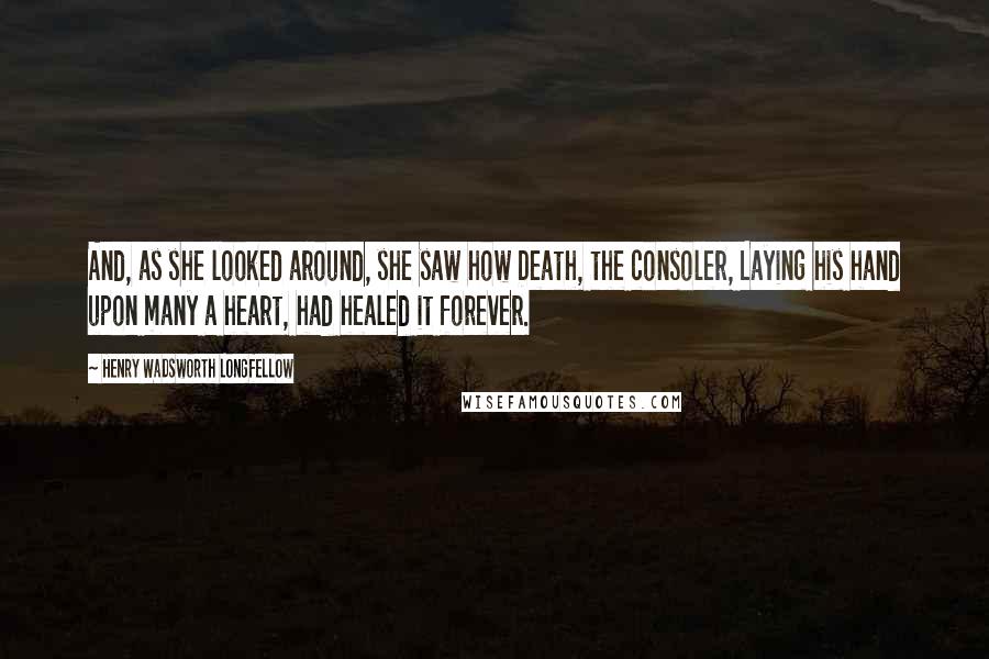 Henry Wadsworth Longfellow Quotes: And, as she looked around, she saw how Death, the consoler, Laying his hand upon many a heart, had healed it forever.