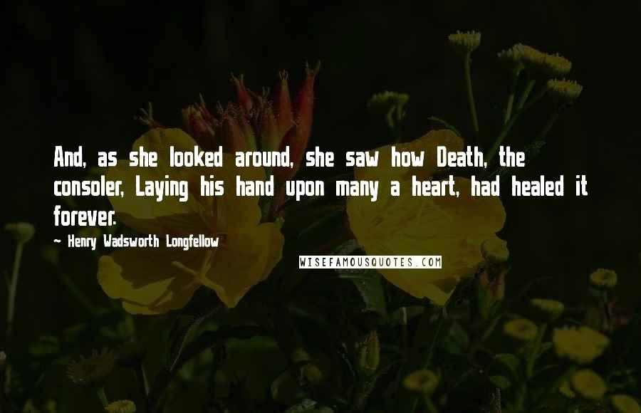 Henry Wadsworth Longfellow Quotes: And, as she looked around, she saw how Death, the consoler, Laying his hand upon many a heart, had healed it forever.