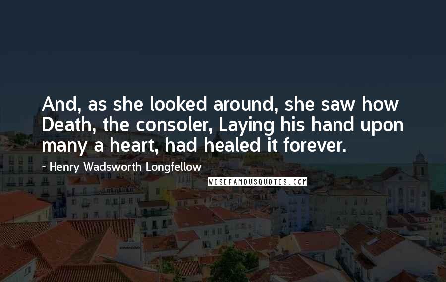 Henry Wadsworth Longfellow Quotes: And, as she looked around, she saw how Death, the consoler, Laying his hand upon many a heart, had healed it forever.
