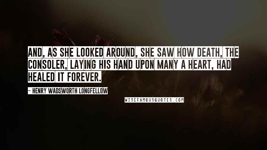 Henry Wadsworth Longfellow Quotes: And, as she looked around, she saw how Death, the consoler, Laying his hand upon many a heart, had healed it forever.