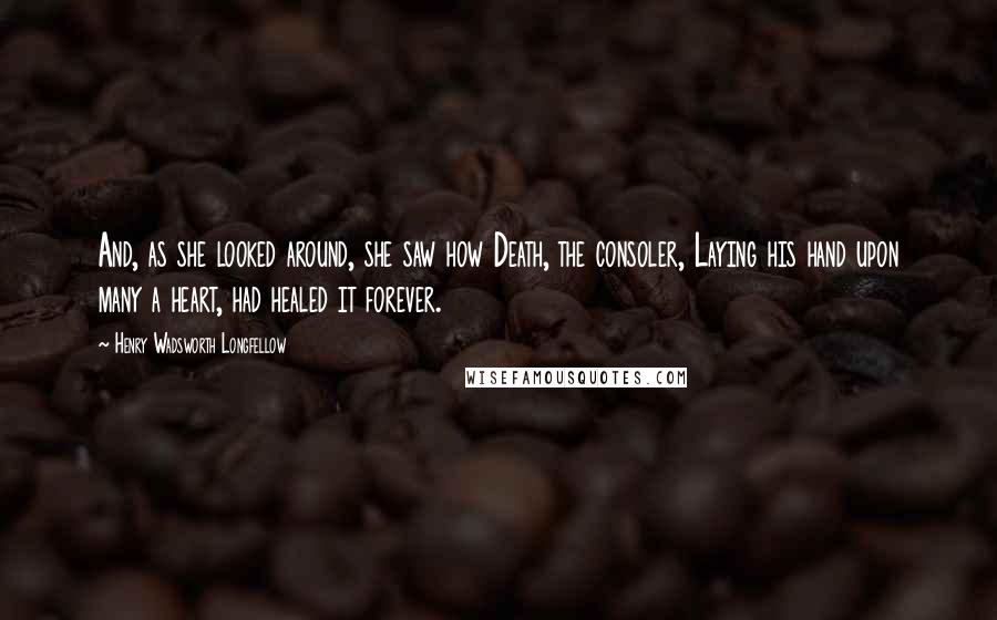 Henry Wadsworth Longfellow Quotes: And, as she looked around, she saw how Death, the consoler, Laying his hand upon many a heart, had healed it forever.
