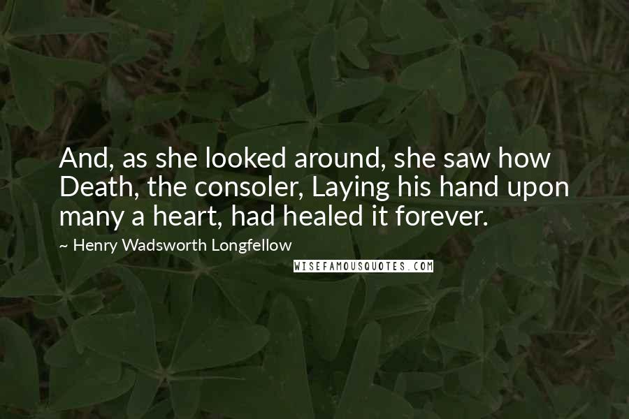 Henry Wadsworth Longfellow Quotes: And, as she looked around, she saw how Death, the consoler, Laying his hand upon many a heart, had healed it forever.