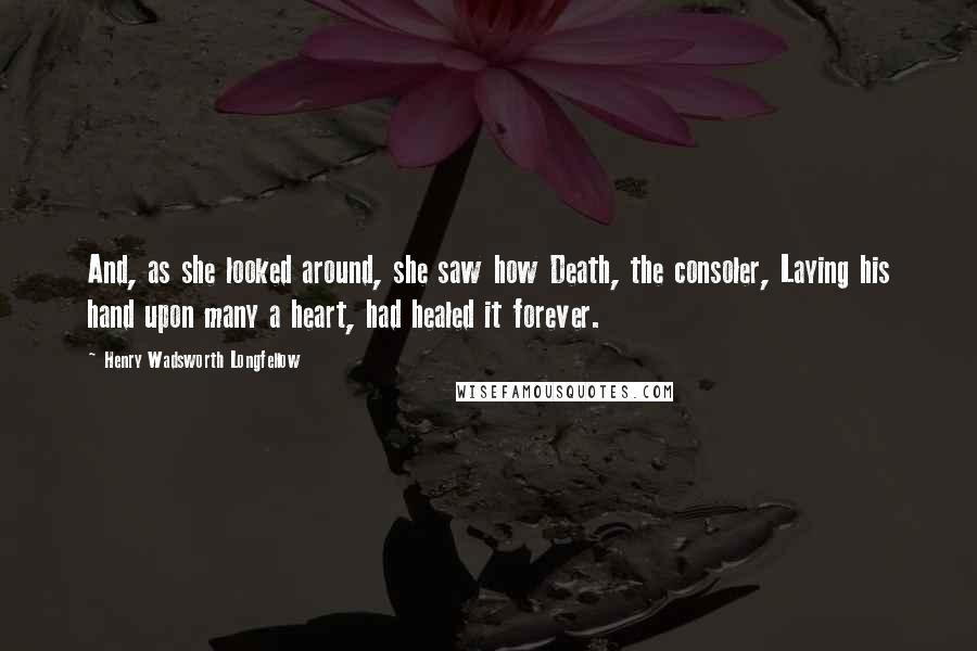 Henry Wadsworth Longfellow Quotes: And, as she looked around, she saw how Death, the consoler, Laying his hand upon many a heart, had healed it forever.