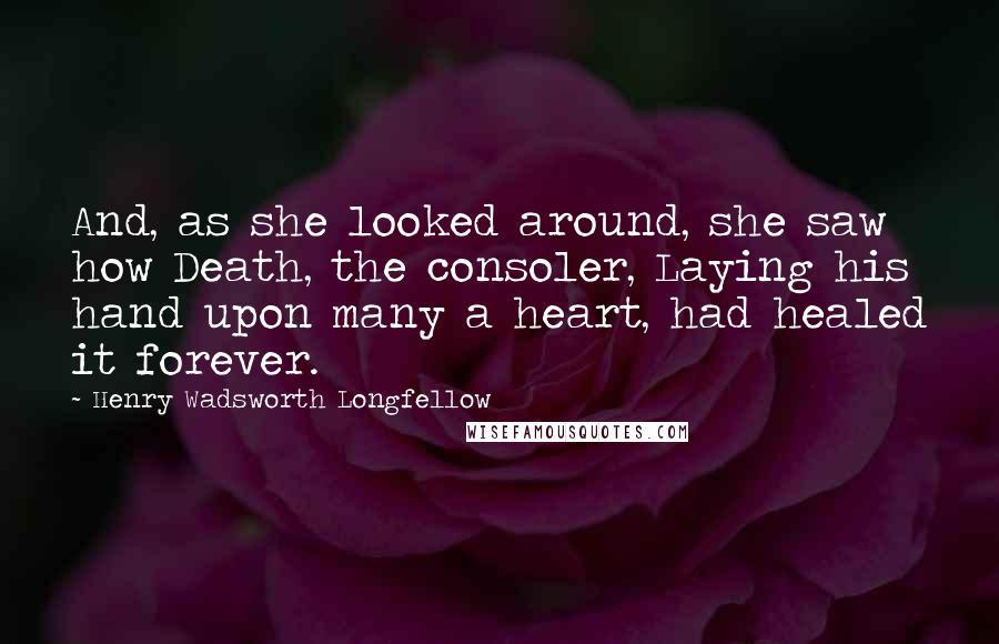 Henry Wadsworth Longfellow Quotes: And, as she looked around, she saw how Death, the consoler, Laying his hand upon many a heart, had healed it forever.