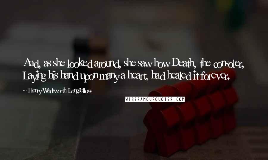 Henry Wadsworth Longfellow Quotes: And, as she looked around, she saw how Death, the consoler, Laying his hand upon many a heart, had healed it forever.