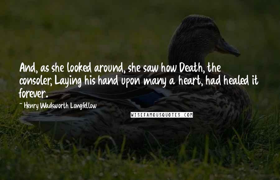 Henry Wadsworth Longfellow Quotes: And, as she looked around, she saw how Death, the consoler, Laying his hand upon many a heart, had healed it forever.