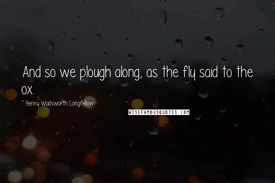 Henry Wadsworth Longfellow Quotes: And so we plough along, as the fly said to the ox.