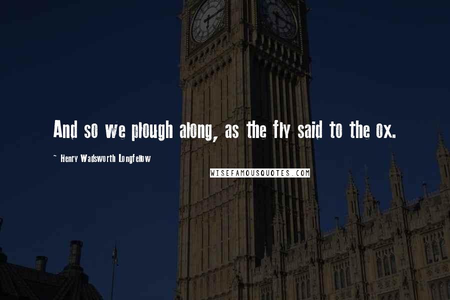 Henry Wadsworth Longfellow Quotes: And so we plough along, as the fly said to the ox.
