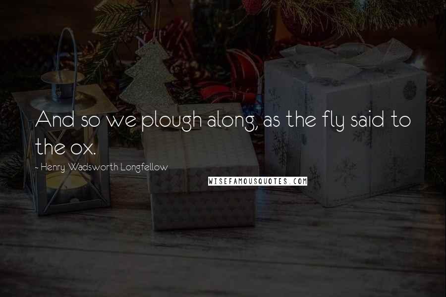 Henry Wadsworth Longfellow Quotes: And so we plough along, as the fly said to the ox.