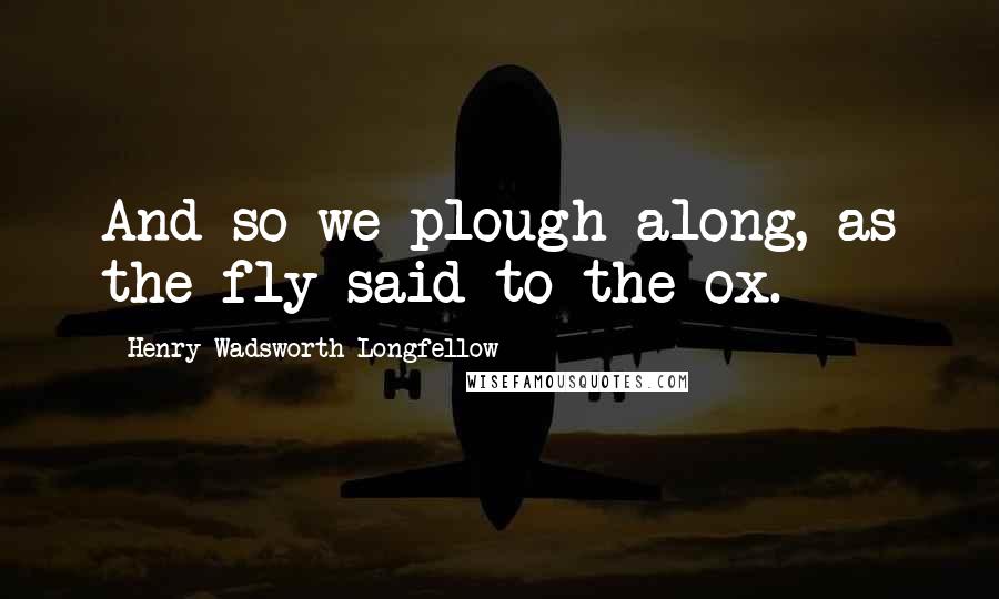Henry Wadsworth Longfellow Quotes: And so we plough along, as the fly said to the ox.