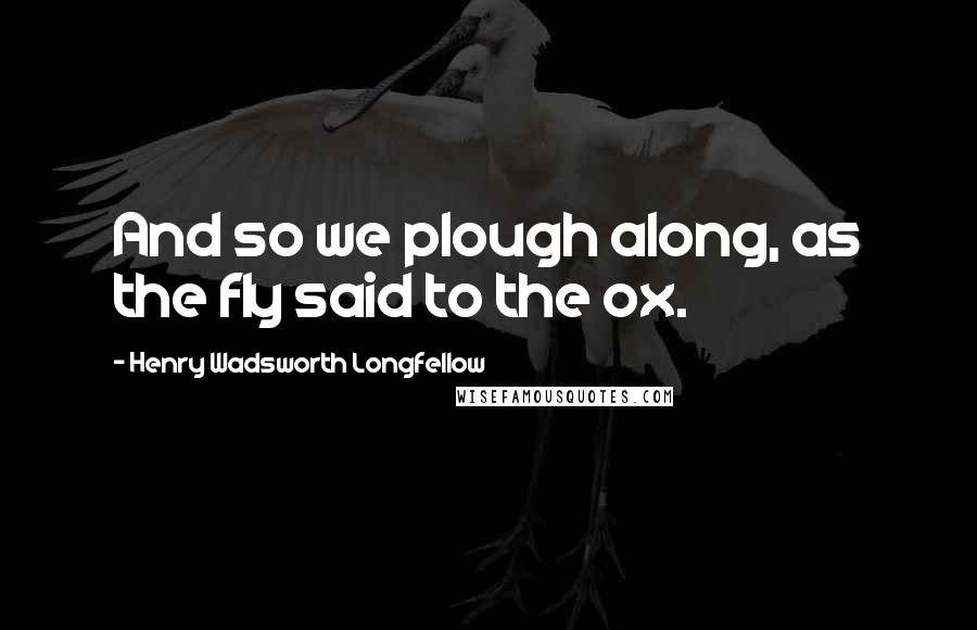 Henry Wadsworth Longfellow Quotes: And so we plough along, as the fly said to the ox.