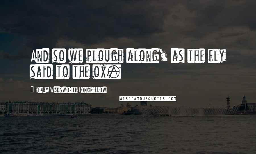 Henry Wadsworth Longfellow Quotes: And so we plough along, as the fly said to the ox.