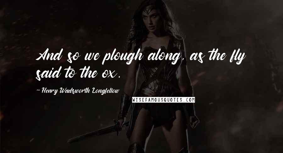 Henry Wadsworth Longfellow Quotes: And so we plough along, as the fly said to the ox.