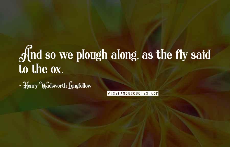 Henry Wadsworth Longfellow Quotes: And so we plough along, as the fly said to the ox.
